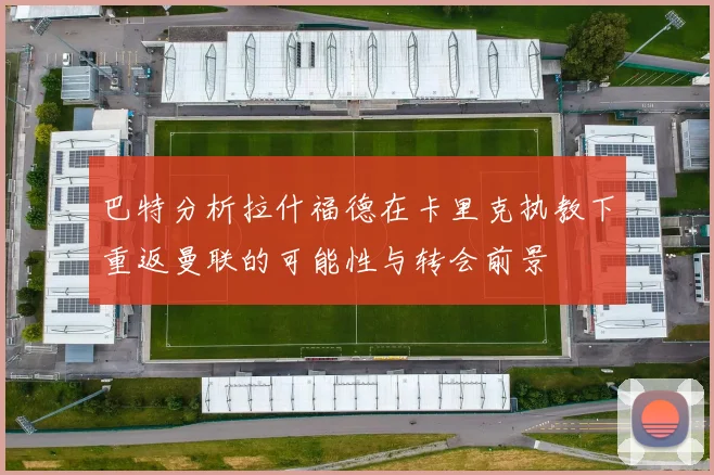 巴特分析拉什福德在卡里克执教下重返曼联的可能性与转会前景