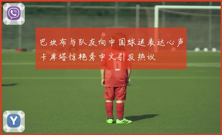 巴坎布与队友向中国球迷表达心声卡库塔惊艳秀中文引发热议