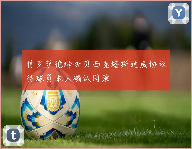 特罗萨德转会贝西克塔斯达成协议待球员本人确认同意