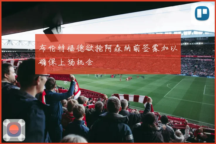 布伦特福德欲抢阿森纳前签蒙加以确保上场机会