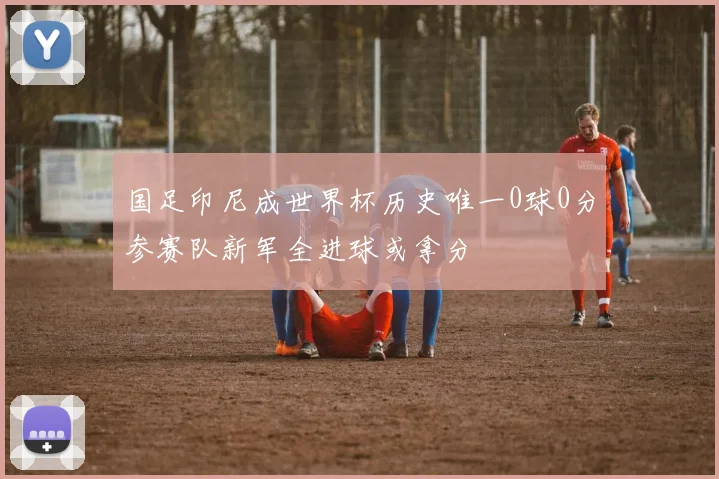 国足印尼成世界杯历史唯一0球0分参赛队新军全进球或拿分