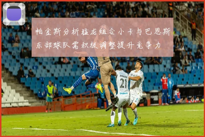 帕金斯分析猛龙组合小卡与巴恩斯东部球队需积极调整提升竞争力