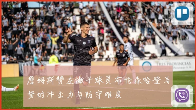 詹姆斯赞左撇子球员布伦森哈登马努的冲击力与防守难度
