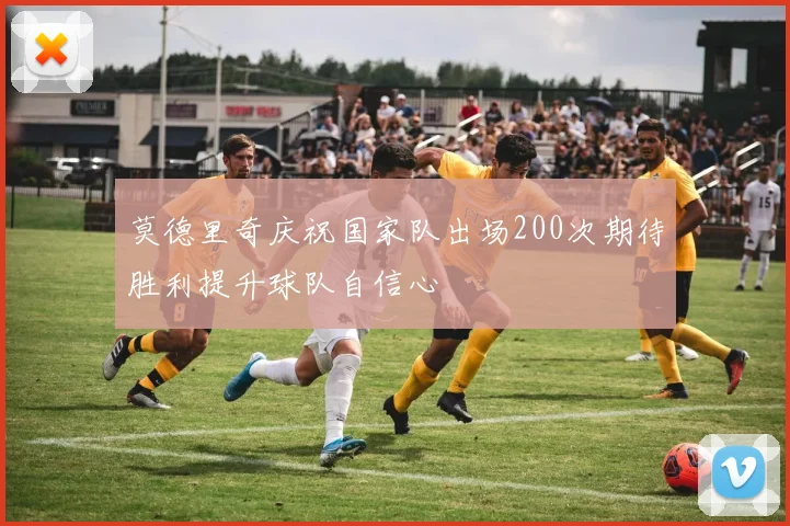 莫德里奇庆祝国家队出场200次期待胜利提升球队自信心