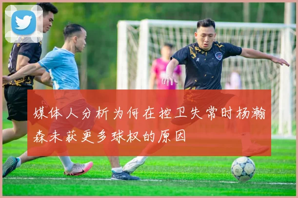 媒体人分析为何在控卫失常时杨瀚森未获更多球权的原因