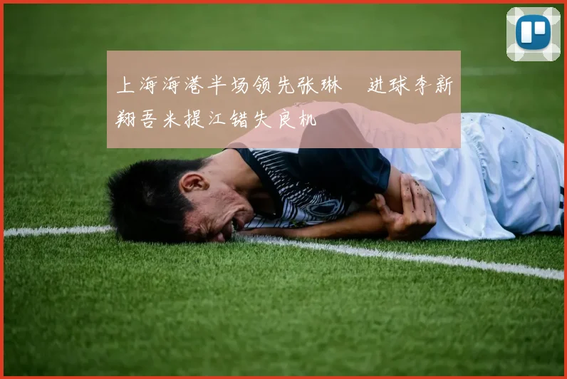 上海海港半场领先张琳芃进球李新翔吾米提江错失良机