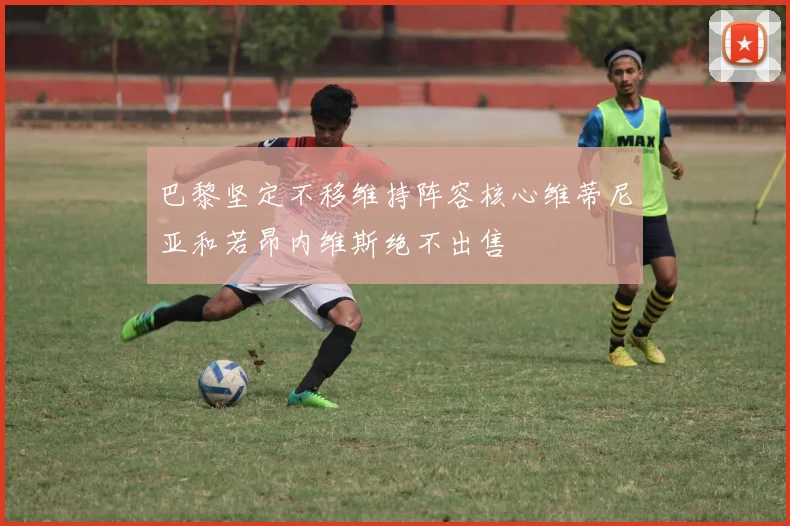 巴黎坚定不移维持阵容核心维蒂尼亚和若昂内维斯绝不出售